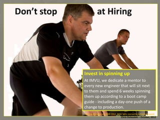 Don’t	
  stop	
  	
  	
  	
  	
  	
  	
  	
  	
  	
  	
  	
  	
  	
  	
  	
  	
  	
  at	
  Hiring	
  

Invest	
  in	
  spinning	
  up	
  
At	
  IMVU,	
  we	
  dedicate	
  a	
  mentor	
  to	
  
every	
  new	
  engineer	
  that	
  will	
  sit	
  next	
  
to	
  them	
  and	
  spend	
  6	
  weeks	
  spinning	
  
them	
  up	
  according	
  to	
  a	
  boot	
  camp	
  
guide	
  -­‐	
  including	
  a	
  day-­‐one	
  push	
  of	
  a	
  
change	
  to	
  produc*on.	
  
Spinning	
  Marathon	
  voor	
  WAR	
  CHILD	
  -­‐	
  Some	
  rights	
  reserved	
  By	
  isafmedia	
  (cropped)	
  

Chris	
  Dolezalek	
  –	
  October,	
  2012	
  

 