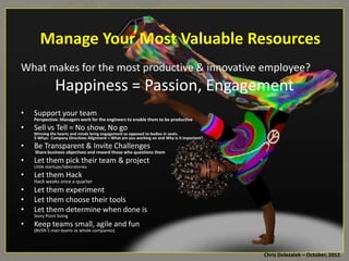Manage	
  Your	
  Most	
  Valuable	
  Resources	
  
What	
  makes	
  for	
  the	
  most	
  produc*ve	
  &	
  innova*ve	
  employee?	
  

Happiness	
  =	
  Passion,	
  Engagement	
  
•  Support	
  your	
  team	
  

Perspec8ve:	
  Managers	
  work	
  for	
  the	
  engineers	
  to	
  enable	
  them	
  to	
  be	
  produc8ve	
  

•  Sell	
  vs	
  Tell	
  =	
  No	
  show,	
  No	
  go	
  

Winning	
  the	
  hearts	
  and	
  minds	
  bring	
  engagement	
  as	
  opposed	
  to	
  bodies	
  in	
  seats.	
  	
  
5-­‐Whys:	
  	
  Company	
  Direc8ves	
  Alignment	
  =	
  What	
  are	
  you	
  working	
  on	
  and	
  Why	
  is	
  it	
  important?	
  

•  Be	
  Transparent	
  &	
  Invite	
  Challenges	
  

	
  Share	
  business	
  objec8ves	
  and	
  reward	
  those	
  who	
  ques8ons	
  them	
  

•  Let	
  them	
  pick	
  their	
  team	
  &	
  project	
  
LiRle	
  startups/laboratories	
  
•  Let	
  them	
  Hack	
  
Hack	
  weeks	
  once	
  a	
  quarter	
  

•  Let	
  them	
  experiment	
  
•  Let	
  them	
  choose	
  their	
  tools	
  
•  Let	
  them	
  determine	
  when	
  done	
  is	
  
Story	
  Point	
  Sizing	
  

•  Keep	
  teams	
  small,	
  agile	
  and	
  fun	
  
(BVSN	
  5	
  man	
  teams	
  vs	
  whole	
  companies)	
  

Chris	
  Dolezalek	
  –	
  October,	
  2012	
  

 