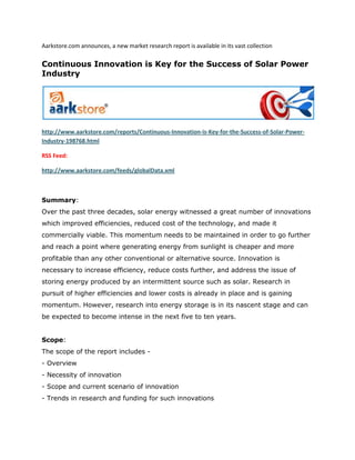Aarkstore.com announces, a new market research report is available in its vast collection

Continuous Innovation is Key for the Success of Solar Power
Industry




http://www.aarkstore.com/reports/Continuous-Innovation-is-Key-for-the-Success-of-Solar-Power-
Industry-198768.html

RSS Feed:

http://www.aarkstore.com/feeds/globalData.xml



Summary:
Over the past three decades, solar energy witnessed a great number of innovations
which improved efficiencies, reduced cost of the technology, and made it
commercially viable. This momentum needs to be maintained in order to go further
and reach a point where generating energy from sunlight is cheaper and more
profitable than any other conventional or alternative source. Innovation is
necessary to increase efficiency, reduce costs further, and address the issue of
storing energy produced by an intermittent source such as solar. Research in
pursuit of higher efficiencies and lower costs is already in place and is gaining
momentum. However, research into energy storage is in its nascent stage and can
be expected to become intense in the next five to ten years.


Scope:
The scope of the report includes -
- Overview
- Necessity of innovation
- Scope and current scenario of innovation
- Trends in research and funding for such innovations
 