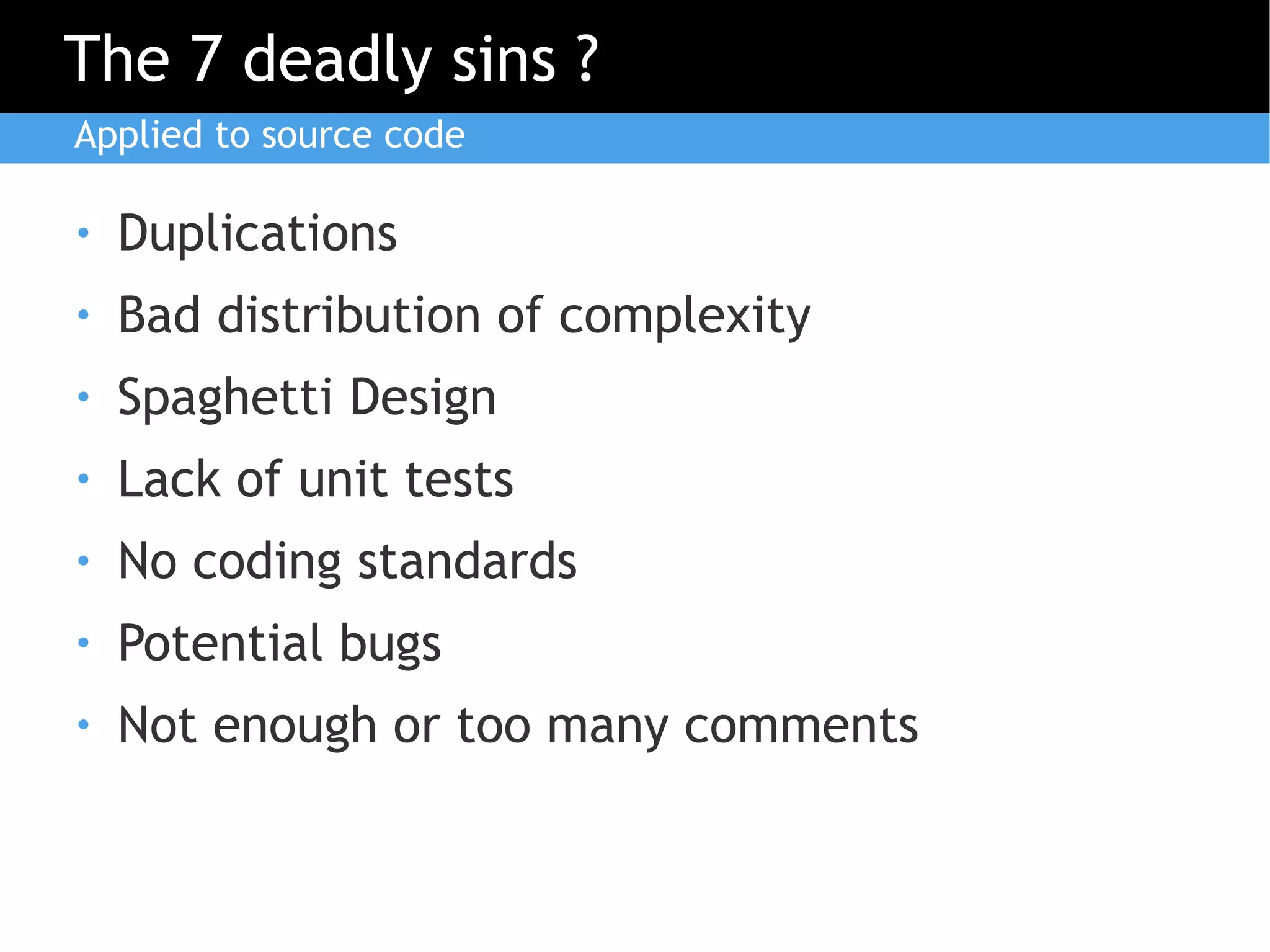 The 7 deadly sins ?
Applied to source code

●   Duplications
●   Bad distribution of complexity
●   Spaghetti Design
●   Lack of unit tests
●   No coding standards
●   Potential bugs
●   Not enough or too many comments
 