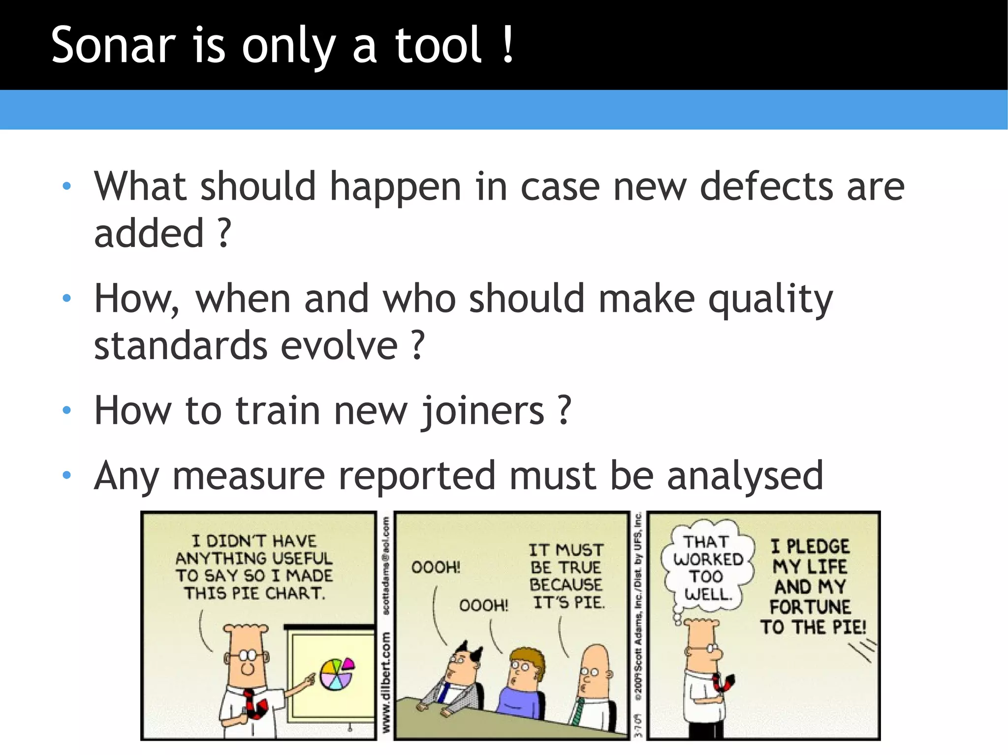 Sonar is only a tool !

●   What should happen in case new defects are
    added ?
●   How, when and who should make quality
    standards evolve ?
●   How to train new joiners ?
●   Any measure reported must be analysed
 