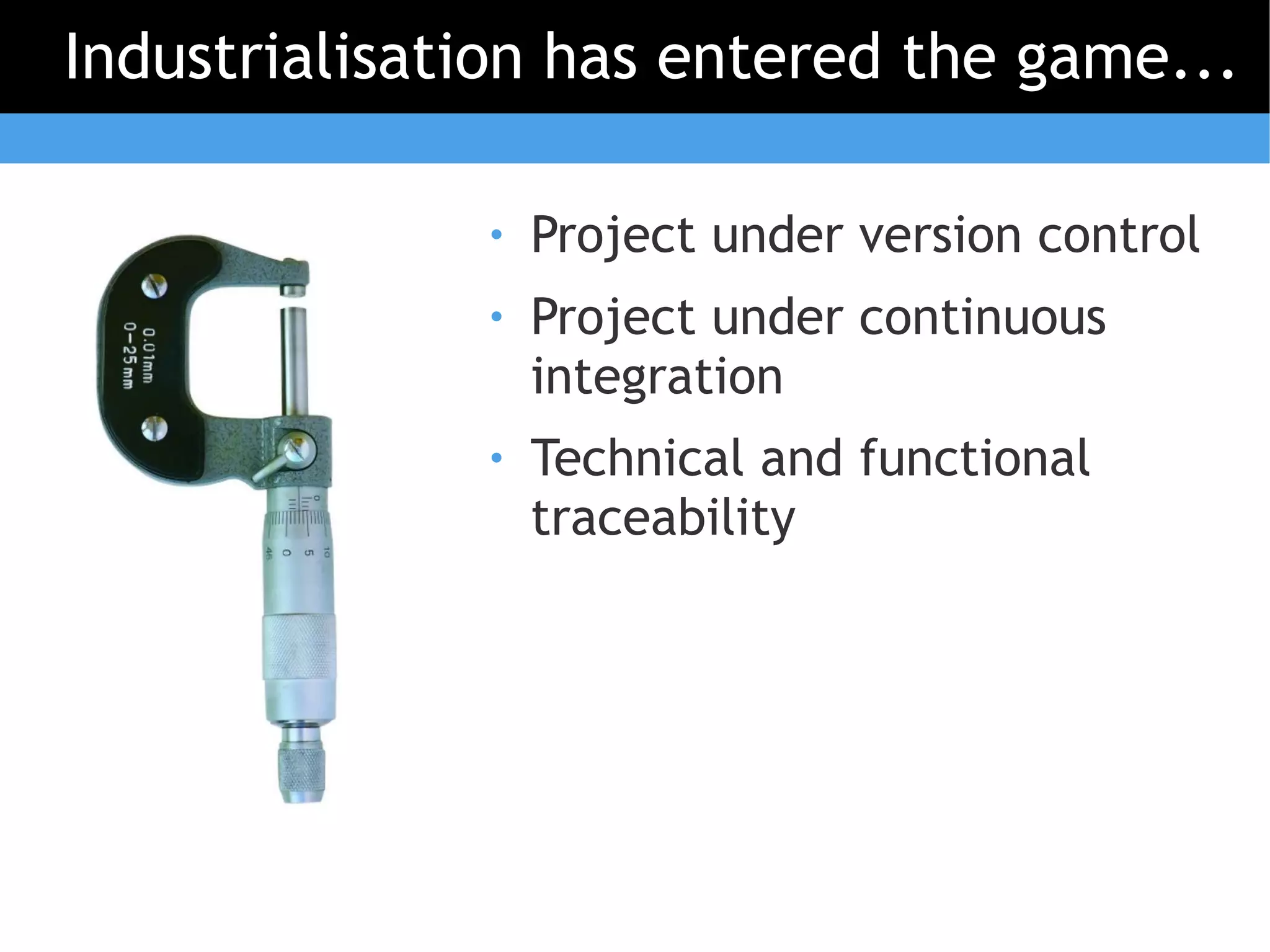 Industrialisation has entered the game...

              ●   Project under version control
              ●   Project under continuous
                  integration
              ●   Technical and functional
                  traceability
 