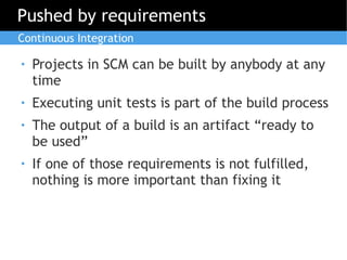 Pushed by requirements
Continuous Integration

●   Projects in SCM can be built by anybody at any
    time
●   Executing unit tests is part of the build process
●   The output of a build is an artifact “ready to
    be used”
●   If one of those requirements is not fulfilled,
    nothing is more important than fixing it
 