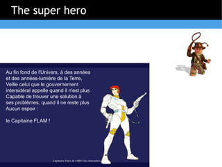 The super hero




Au fin fond de l'Univers, à des années
et des années-lumière de la Terre,
Veille celui que le gouvernement
intersidéral appelle quand il n'est plus
Capable de trouver une solution à
ses problèmes, quand il ne reste plus
Aucun espoir :

le Capitaine FLAM !
 