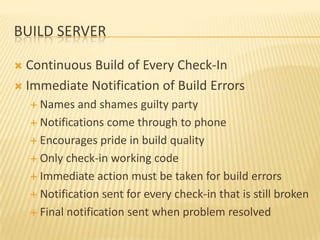 BUILD SERVER

 Continuous Build of Every Check-In
 Immediate Notification of Build Errors
     Names   and shames guilty party
     Notifications come through to phone

     Encourages pride in build quality

     Only check-in working code

     Immediate action must be taken for build errors

     Notification sent for every check-in that is still broken

     Final notification sent when problem resolved
 