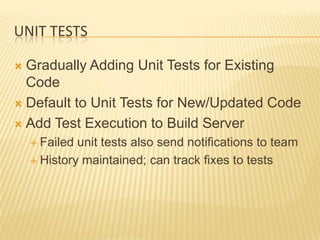 UNIT TESTS

 Gradually Adding Unit Tests for Existing
  Code
 Default to Unit Tests for New/Updated Code

 Add Test Execution to Build Server
     Failed unit tests also send notifications to team
     History maintained; can track fixes to tests
 