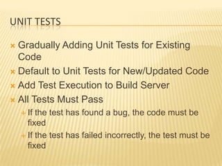 UNIT TESTS

 Gradually Adding Unit Tests for Existing
  Code
 Default to Unit Tests for New/Updated Code

 Add Test Execution to Build Server

 All Tests Must Pass
     If the test has found a bug, the code must be
      fixed
     If the test has failed incorrectly, the test must be
      fixed
 