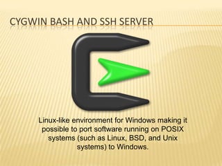 CYGWIN BASH AND SSH SERVER




     Linux-like environment for Windows making it
      possible to port software running on POSIX
        systems (such as Linux, BSD, and Unix
                 systems) to Windows.
 