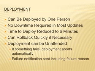 DEPLOYMENT

 Can Be Deployed by One Person
 No Downtime Required in Most Updates

 Time to Deploy Reduced to 6 Minutes

 Can Rollback Quickly if Necessary

 Deployment can be Unattended
     If
       something fails, deployment aborts
      automatically
     Failure notification sent including failure reason
 