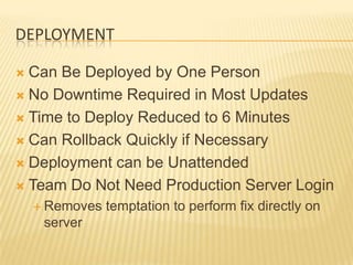 DEPLOYMENT

 Can Be Deployed by One Person
 No Downtime Required in Most Updates

 Time to Deploy Reduced to 6 Minutes

 Can Rollback Quickly if Necessary

 Deployment can be Unattended

 Team Do Not Need Production Server Login
     Removes   temptation to perform fix directly on
     server
 