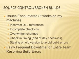 SOURCE CONTROL/BROKEN BUILDS

   Issues Encountered (It works on my
    machine)
     IncorrectDLL references
     Incomplete check-ins

     Overwritten changes

     Check in timing (end of day check-ins)

     Staying on old version to avoid build errors

   Fairly Frequent Downtime for Entire Team
    Resolving Build Errors
 