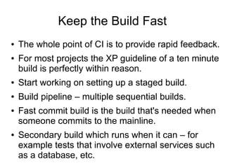 Keep the Build Fast
●   The whole point of CI is to provide rapid feedback.
●   For most projects the XP guideline of a ten minute
    build is perfectly within reason.
●   Start working on setting up a staged build.
●   Build pipeline – multiple sequential builds.
●   Fast commit build is the build that's needed when
    someone commits to the mainline.
●   Secondary build which runs when it can – for
    example tests that involve external services such
    as a database, etc.
 