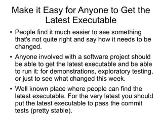Make it Easy for Anyone to Get the
        Latest Executable
●   People find it much easier to see something
    that's not quite right and say how it needs to be
    changed.
●   Anyone involved with a software project should
    be able to get the latest executable and be able
    to run it: for demonstrations, exploratory testing,
    or just to see what changed this week.
●   Well known place where people can find the
    latest executable. For the very latest you should
    put the latest executable to pass the commit
    tests (pretty stable).
 
