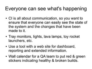 Everyone can see what's happening
●   CI is all about communication, so you want to
    ensure that everyone can easily see the state of
    the system and the changes that have been
    made to it.
●   Tray monitors, lights, lava lamps, toy rocket
    launchers, etc.
●   Use a tool with a web site for dashboard,
    reporting and extended information.
●   Wall calendar for a QA team to put red & green
    stickers indicating healthy & broken builds.
 