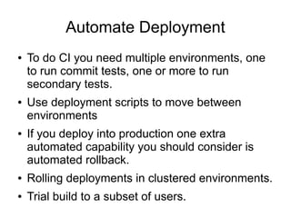 Automate Deployment
●   To do CI you need multiple environments, one
    to run commit tests, one or more to run
    secondary tests.
●   Use deployment scripts to move between
    environments
●   If you deploy into production one extra
    automated capability you should consider is
    automated rollback.
●   Rolling deployments in clustered environments.
●   Trial build to a subset of users.
 