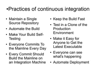 ●   Practices of continuous integration
●   Maintain a Single        ●   Keep the Build Fast
    Source Repository        ●   Test in a Clone of the
●   Automate the Build           Production
●   Make Your Build Self-        Environment
    Testing                  ●   Make it Easy for
●   Everyone Commits To          Anyone to Get the
    the Mainline Every Day       Latest Executable
●   Every Commit Should
                             ●   Everyone can see
    Build the Mainline on        what's happening
    an Integration Machine   ●   Automate Deployment
 