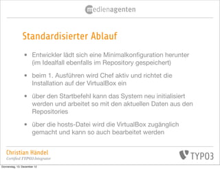 Standardisierter Ablauf
                •      Entwickler lädt sich eine Minimalkonﬁguration herunter
                       (im Idealfall ebenfalls im Repository gespeichert)

                •      beim 1. Ausführen wird Chef aktiv und richtet die
                       Installation auf der VirtualBox ein

                •      über den Startbefehl kann das System neu initialisiert
                       werden und arbeitet so mit den aktuellen Daten aus den
                       Repositories

                •      über die hosts-Datei wird die VirtualBox zugänglich
                       gemacht und kann so auch bearbeitet werden


   Christian Händel
   Certified TYPO3 Integrator
Donnerstag, 13. Dezember 12
 