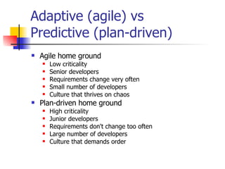 Adaptive (agile) vs  Predictive (plan-driven) Agile home ground Low criticality Senior developers Requirements change very often Small number of developers Culture that thrives on chaos Plan-driven home ground High criticality Junior developers Requirements don't change too often Large number of developers Culture that demands order 