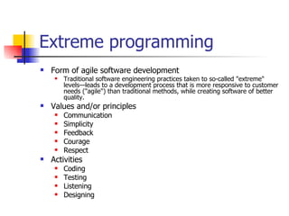 Extreme programming Form of agile software development Traditional software engineering practices taken to so-called "extreme" levels—leads to a development process that is more responsive to customer needs ("agile") than traditional methods, while creating software of better quality. Values and/or principles Communication Simplicity Feedback Courage Respect Activities Coding Testing Listening Designing 