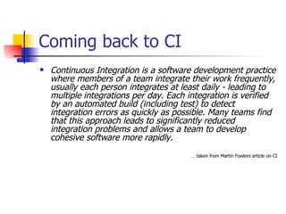 Coming back to CI Continuous Integration is a software development practice where members of a team integrate their work frequently, usually each person integrates at least daily - leading to multiple integrations per day. Each integration is verified by an automated build (including test) to detect integration errors as quickly as possible. Many teams find that this approach leads to significantly reduced integration problems and allows a team to develop cohesive software more rapidly.  …  taken from Martin Fowlers article on CI 