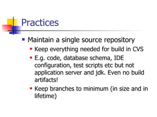 Practices Maintain a single source repository Keep everything needed for build in CVS E.g. code, database schema, IDE configuration, test scripts etc but not application server and jdk. Even no build artifacts! Keep branches to minimum (in size and in lifetime) 
