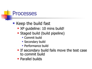 Processes Keep the build fast XP guideline: 10 mins build! Staged build (build pipeline) Commit build Secondary build  Performance build If secondary build fails move the test case to commit build Parallel builds 