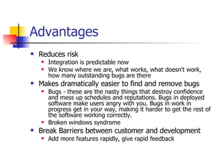 Advantages Reduces risk Integration is predictable now We know where we are, what works, what doesn't work, how many outstanding bugs are there Makes dramatically easier to find and remove bugs Bugs - these are the nasty things that destroy confidence and mess up schedules and reputations. Bugs in deployed software make users angry with you. Bugs in work in progress get in your way, making it harder to get the rest of the software working correctly.  Broken windows syndrome Break Barriers between customer and development Add more features rapidly, give rapid feedback 