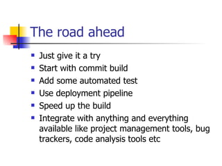 The road ahead Just give it a try Start with commit build Add some automated test Use deployment pipeline Speed up the build Integrate with anything and everything available like project management tools, bug trackers, code analysis tools etc 