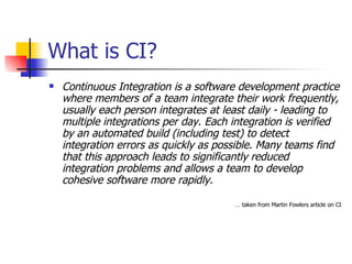 What is CI? Continuous Integration is a software development practice where members of a team integrate their work frequently, usually each person integrates at least daily - leading to multiple integrations per day. Each integration is verified by an automated build (including test) to detect integration errors as quickly as possible. Many teams find that this approach leads to significantly reduced integration problems and allows a team to develop cohesive software more rapidly.  …  taken from Martin Fowlers article on CI 