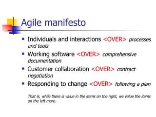 Agile manifesto Individuals and interactions  <OVER>   processes and tools Working software  <OVER>   comprehensive documentation Customer collaboration  <OVER>   contract negotiation Responding to change  <OVER>   following a plan That is, while there is value in the items on the right, we value the items on the left more. 
