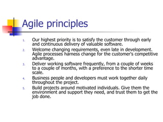Agile principles Our highest priority is to satisfy the customer through early and continuous delivery of valuable software. Welcome changing requirements, even late in development. Agile processes harness change for the customer's competitive advantage. Deliver working software frequently, from a couple of weeks to a couple of months, with a preference to the shorter time scale. Business people and developers must work together daily throughout the project. Build projects around motivated individuals. Give them the environment and support they need, and trust them to get the job done. 