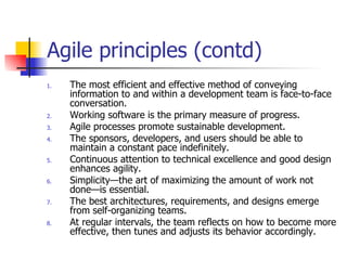 Agile principles (contd) The most efficient and effective method of conveying information to and within a development team is face-to-face conversation. Working software is the primary measure of progress. Agile  processes promote sustainable development. The sponsors, developers, and users should be able to maintain a constant pace indefinitely. Continuous attention to technical excellence and good design enhances agility. Simplicity—the art of maximizing the amount of work not done—is essential. The best architectures, requirements, and designs emerge from self-organizing teams. At regular intervals, the team reflects on how to become more effective, then tunes and adjusts its behavior accordingly. 