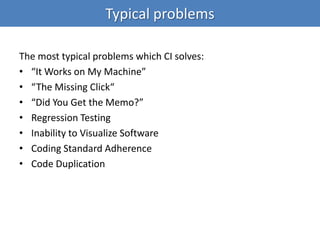 The most typical problems which CI solves:
• “It Works on My Machine”
• “The Missing Click“
• “Did You Get the Memo?”
• Regression Testing
• Inability to Visualize Software
• Coding Standard Adherence
• Code Duplication
Typical problems
 