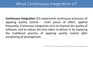 What Continuous Integration is?
Continuous integration (CI) implements continuous processes of
applying quality control - small pieces of effort, applied
frequently. Continuous integration aims to improve the quality of
software, and to reduce the time taken to deliver it, by replacing
the traditional practice of applying quality control after
completing all development.
© http://en.wikipedia.org/wiki/Continuous_integration
 