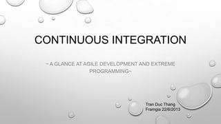 CONTINUOUS INTEGRATION
~ A GLANCE AT AGILE DEVELOPMENT AND EXTREME
PROGRAMMING~
Tran Duc Thang
Framgia 22/6/2013
 