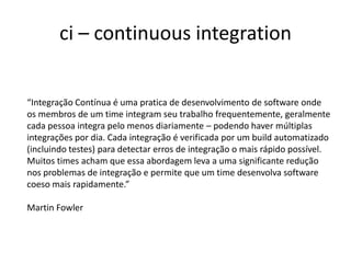 ci – continuous integration
“Integração Contínua é uma pratica de desenvolvimento de software onde
os membros de um time integram seu trabalho frequentemente, geralmente
cada pessoa integra pelo menos diariamente – podendo haver múltiplas
integrações por dia. Cada integração é verificada por um build automatizado
(incluindo testes) para detectar erros de integração o mais rápido possível.
Muitos times acham que essa abordagem leva a uma significante redução
nos problemas de integração e permite que um time desenvolva software
coeso mais rapidamente.”
Martin Fowler
 