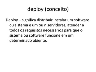 deploy (conceito)
Deploy – significa distribuir instalar um software
ou sistema e um ou n servidores, atender a
todos os requisitos necessários para que o
sistema ou software funcione em um
determinado ambiente.
 