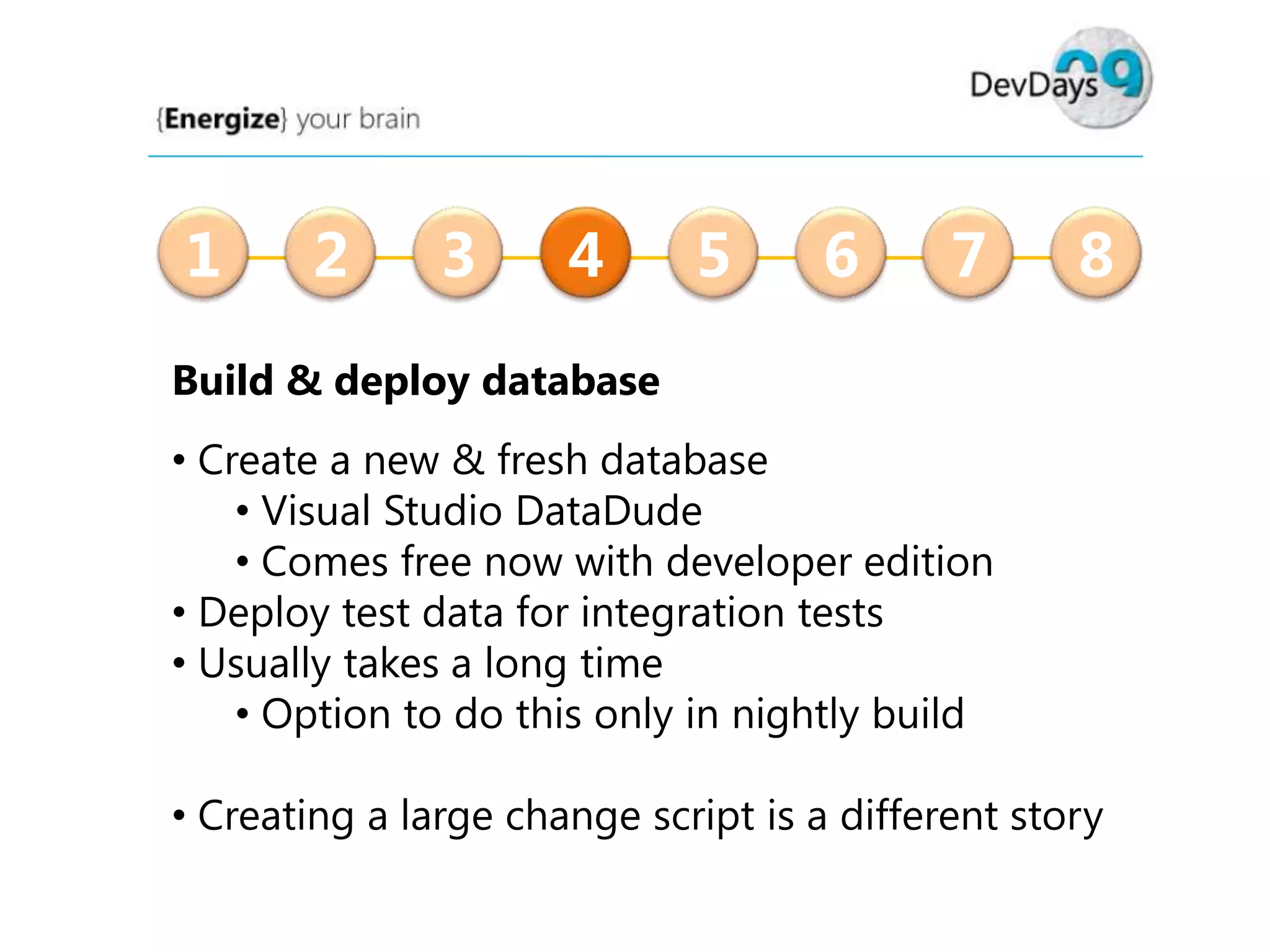 1

2

3

4

5

6

7

8

Build & deploy database
• Create a new & fresh database
• Visual Studio DataDude
• Comes free now with developer edition
• Deploy test data for integration tests
• Usually takes a long time
• Option to do this only in nightly build
• Creating a large change script is a different story

 
