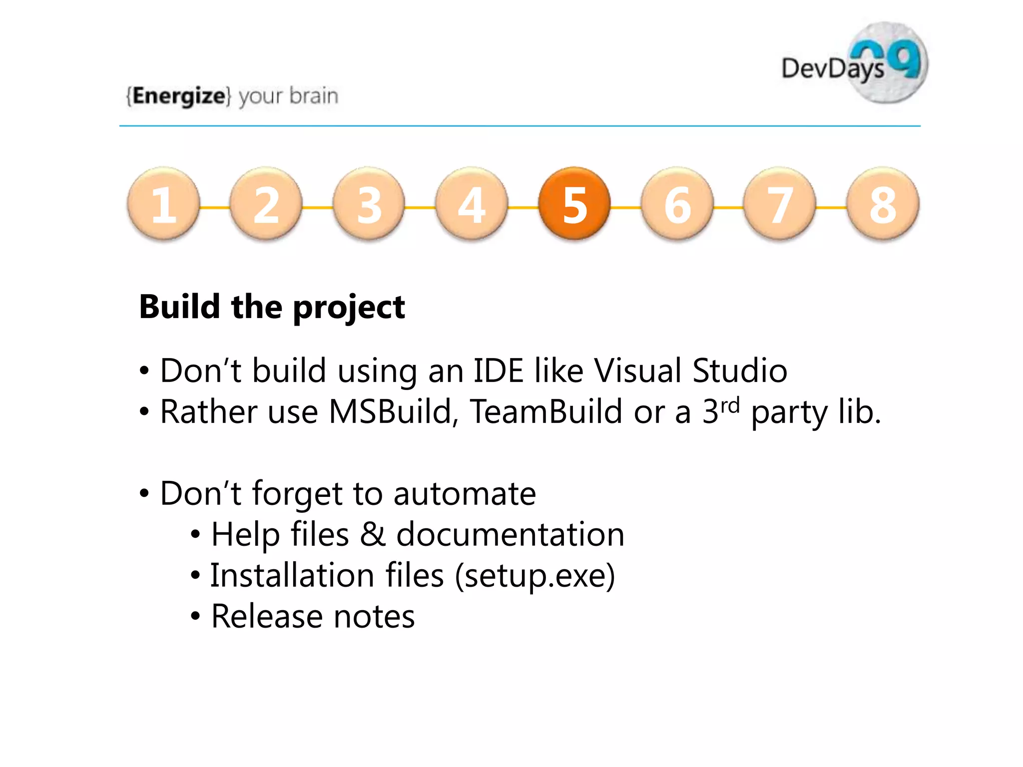1

2

3

4

5

6

7

8

Build the project
• Don’t build using an IDE like Visual Studio
• Rather use MSBuild, TeamBuild or a 3rd party lib.
• Don’t forget to automate
• Help files & documentation
• Installation files (setup.exe)
• Release notes

 