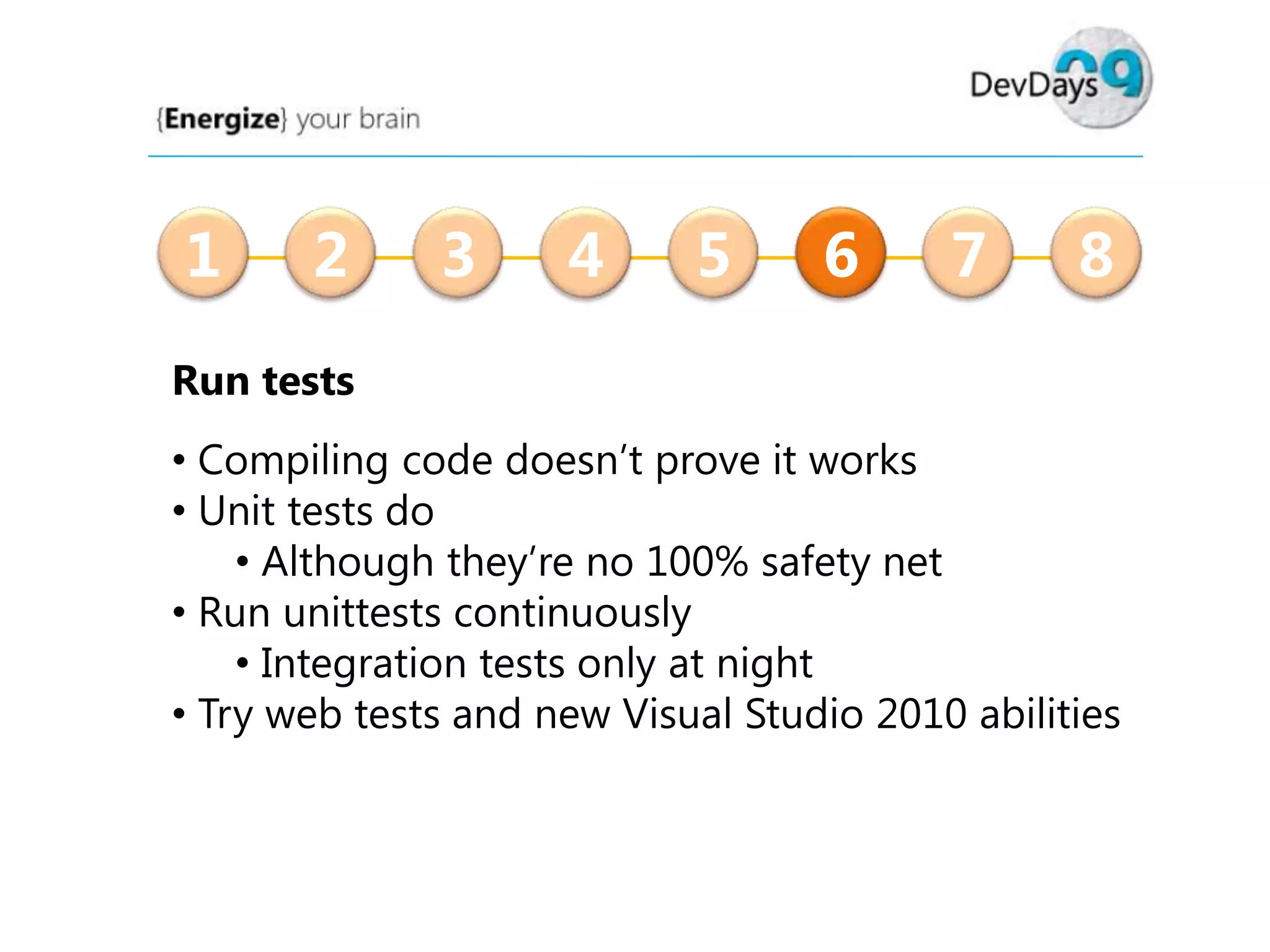 1

2

3

4

5

6

7

8

Run tests
• Compiling code doesn’t prove it works
• Unit tests do
• Although they’re no 100% safety net
• Run unittests continuously
• Integration tests only at night
• Try web tests and new Visual Studio 2010 abilities

 