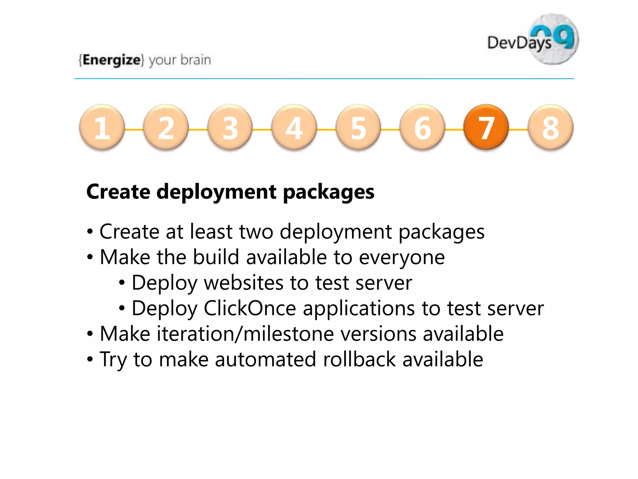 1

2

3

4

5

6

7

8

Create deployment packages
• Create at least two deployment packages
• Make the build available to everyone
• Deploy websites to test server
• Deploy ClickOnce applications to test server
• Make iteration/milestone versions available
• Try to make automated rollback available

 