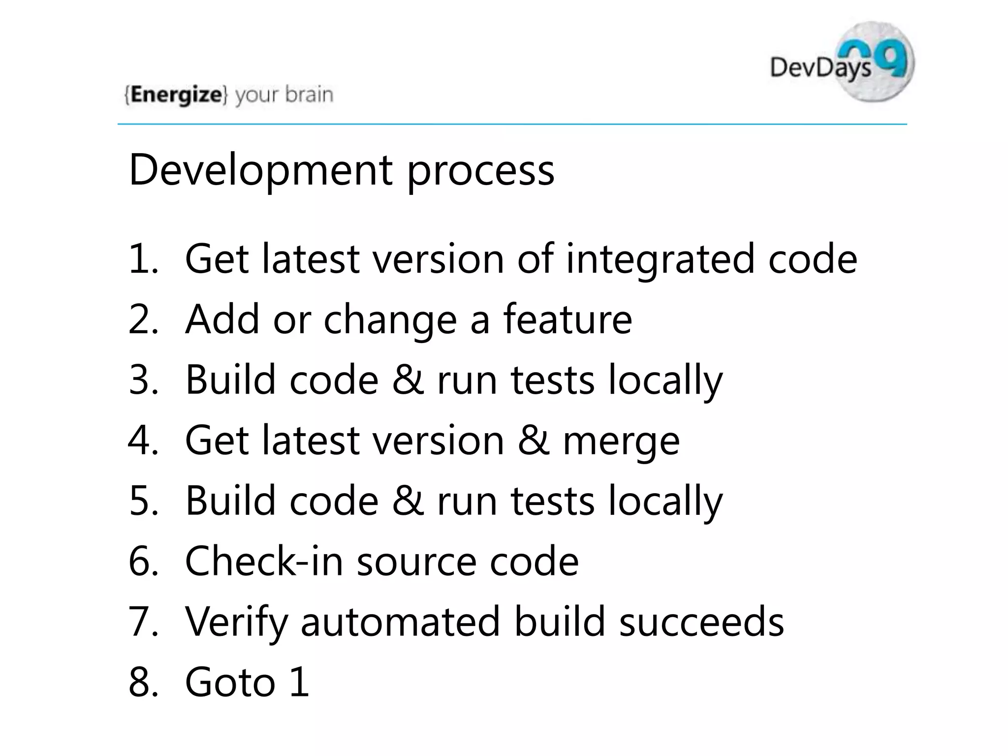 Development process
1.
2.
3.
4.
5.
6.
7.
8.

Get latest version of integrated code
Add or change a feature
Build code & run tests locally
Get latest version & merge
Build code & run tests locally
Check-in source code
Verify automated build succeeds
Goto 1

 
