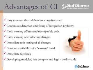 Advantages of CI
Easy to revert the codebase to a bug-free state
Continuous detection and fixing of integration problems  
Early warning of broken/incompatible code
Early warning of conflicting changes
Immediate unit testing of all changes
Constant availability of a "current" build
Immediate feedback
Developing modular, less complex and high - quality code
 