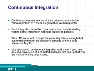 Continuous Integration 
• Continuous Integration is a software development practice 
where members of a team integrate their work frequently. 
• Each integration is verified by an automated build (including 
test) to detect integration errors as quickly as possible. 
• When CI works well, it helps the code stay robust enough that 
customers and other stakeholders can play with the code 
whenever they like. 
• Like refactoring, continuous integration works well if you have 
an exhaustive suite of automated unit tests that ensure that you 
are not committing buggy code. 
 
