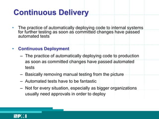 Continuous Delivery 
• The practice of automatically deploying code to internal systems 
for further testing as soon as committed changes have passed 
automated tests 
• Continuous Deployment 
– The practice of automatically deploying code to production 
as soon as committed changes have passed automated 
tests 
– Basically removing manual testing from the picture 
– Automated tests have to be fantastic 
– Not for every situation, especially as bigger organizations 
usually need approvals in order to deploy 
 