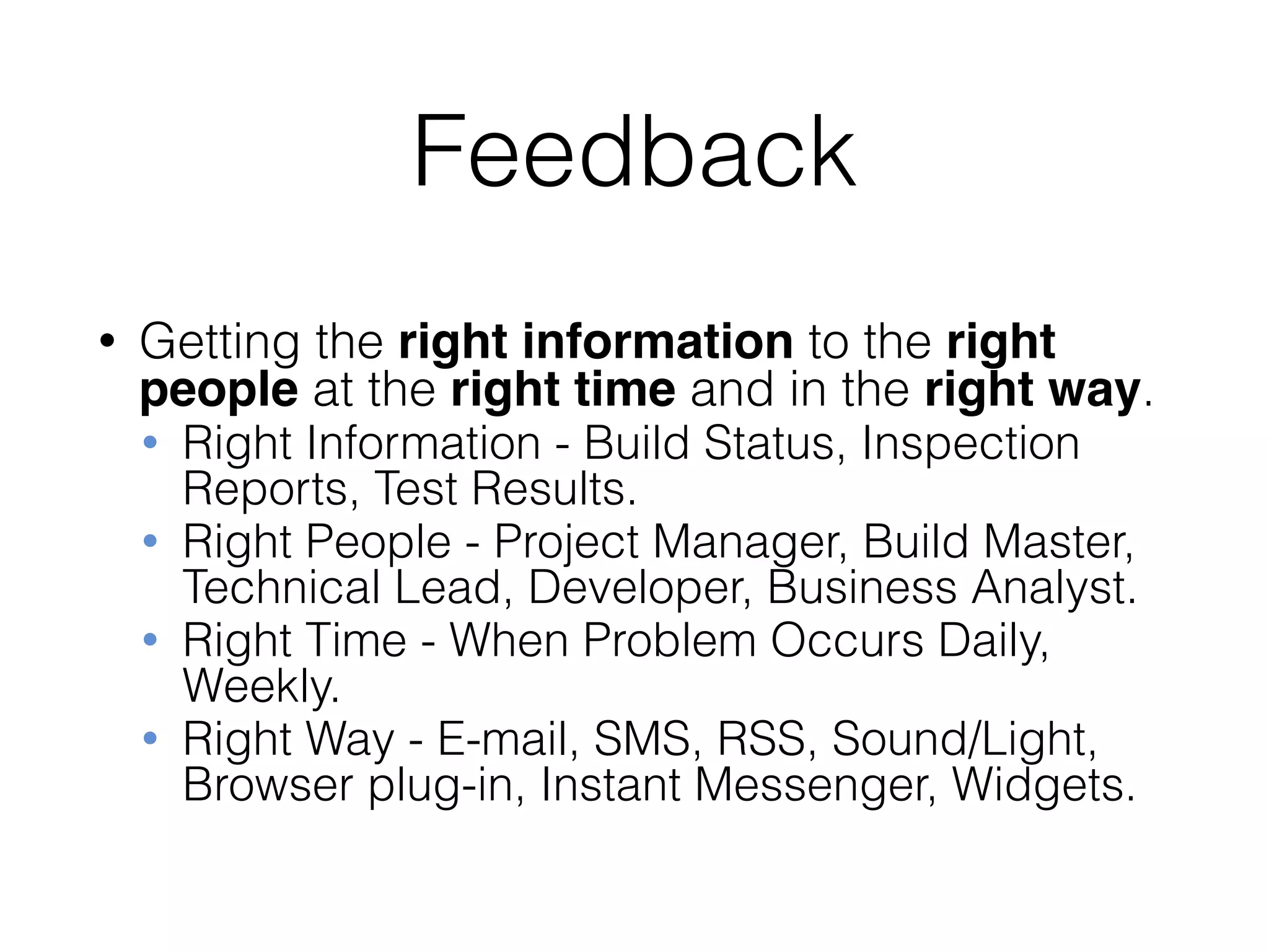 Feedback
• Getting the right information to the right
people at the right time and in the right way.
• Right Information - Build Status, Inspection
Reports, Test Results.
• Right People - Project Manager, Build Master,
Technical Lead, Developer, Business Analyst.
• Right Time - When Problem Occurs Daily,
Weekly.
• Right Way - E-mail, SMS, RSS, Sound/Light,
Browser plug-in, Instant Messenger, Widgets.
 