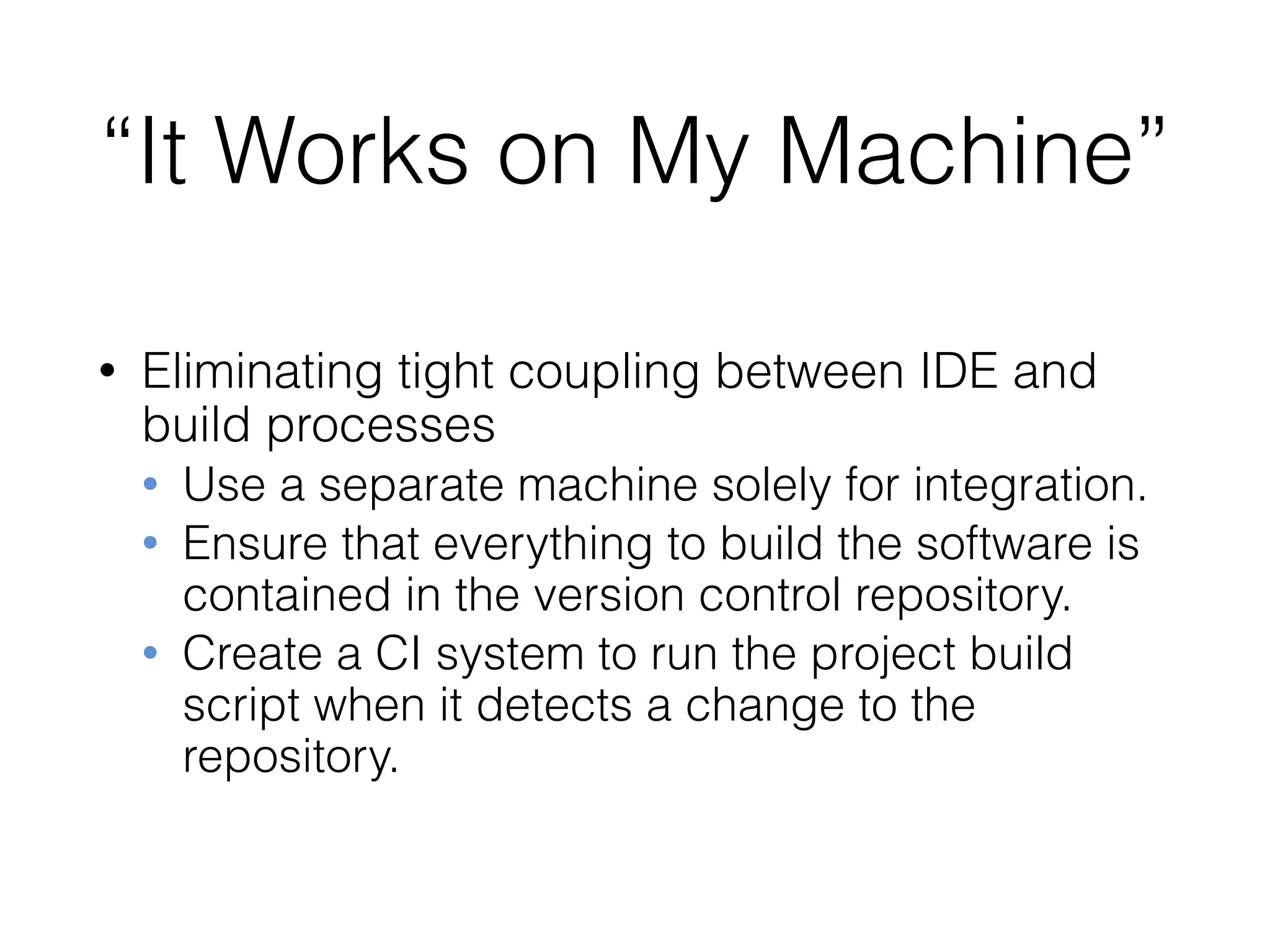 “It Works on My Machine”
• Eliminating tight coupling between IDE and
build processes
• Use a separate machine solely for integration.
• Ensure that everything to build the software is
contained in the version control repository.
• Create a CI system to run the project build
script when it detects a change to the
repository.
 
