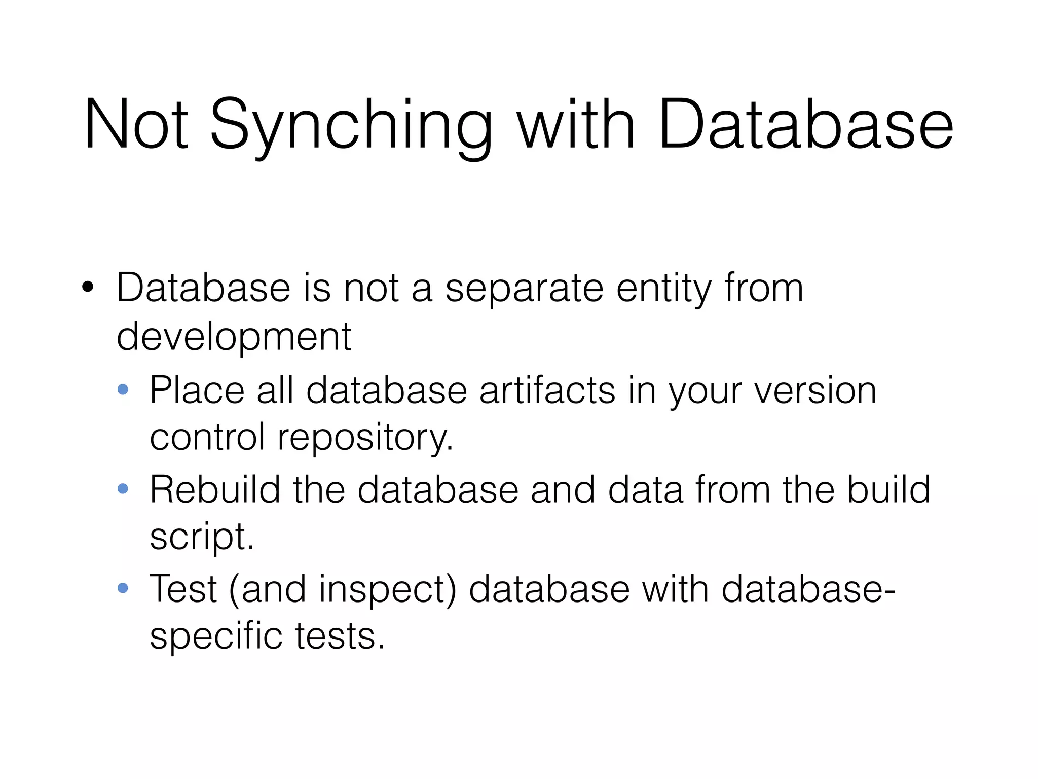 Not Synching with Database
• Database is not a separate entity from
development
• Place all database artifacts in your version
control repository.
• Rebuild the database and data from the build
script.
• Test (and inspect) database with database-
speciﬁc tests.
 