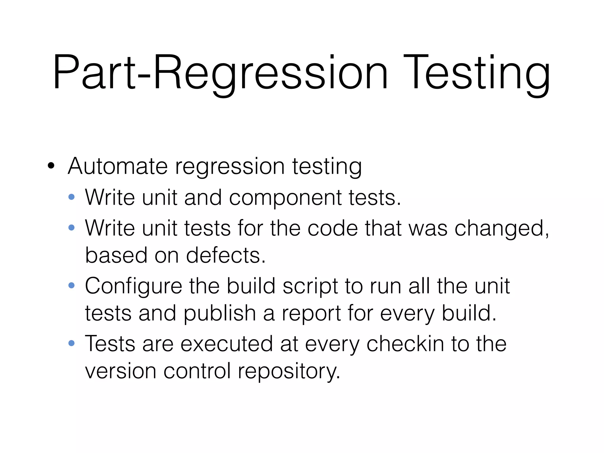 Part-Regression Testing
• Automate regression testing
• Write unit and component tests.
• Write unit tests for the code that was changed,
based on defects.
• Conﬁgure the build script to run all the unit
tests and publish a report for every build.
• Tests are executed at every checkin to the
version control repository.
 