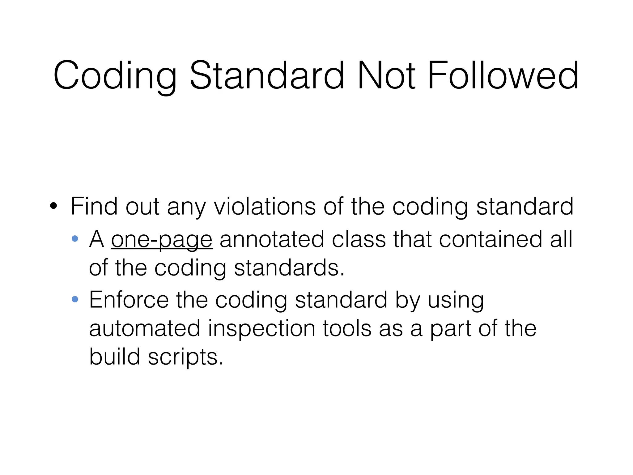 Coding Standard Not Followed
• Find out any violations of the coding standard
• A one-page annotated class that contained all
of the coding standards.
• Enforce the coding standard by using
automated inspection tools as a part of the
build scripts.
 